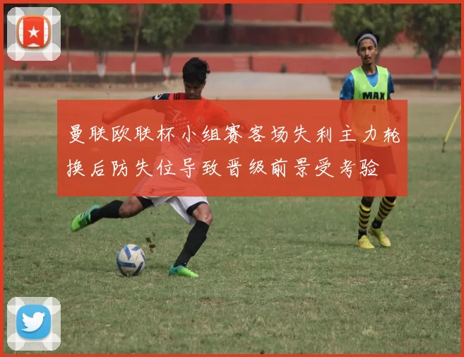 曼联欧联杯小组赛客场失利主力轮换后防失位导致晋级前景受考验