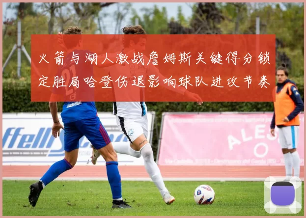 火箭与湖人激战詹姆斯关键得分锁定胜局哈登伤退影响球队进攻节奏