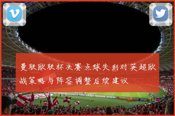 曼联欧联杯决赛点球失利对英超欧战策略与阵容调整后续建议
