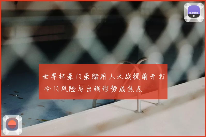 世界杯豪门豪赌用人大战提前开打 冷门风险与出线形势成焦点