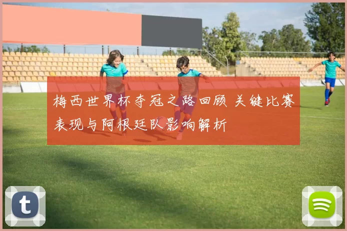 梅西世界杯夺冠之路回顾 关键比赛表现与阿根廷队影响解析