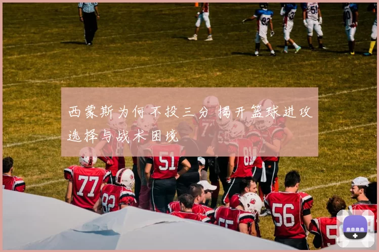 西蒙斯为何不投三分 揭开篮球进攻选择与战术困境