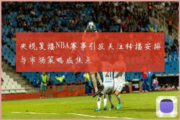央视复播NBA赛事引发关注转播安排与市场策略成焦点