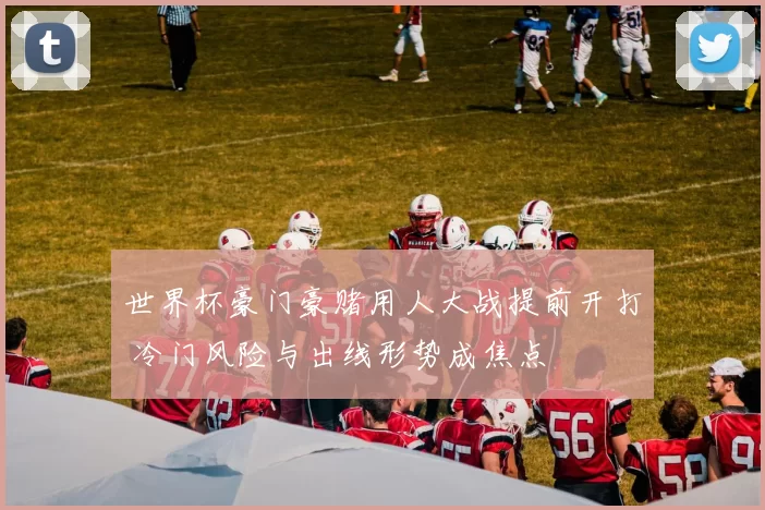 世界杯豪门豪赌用人大战提前开打 冷门风险与出线形势成焦点