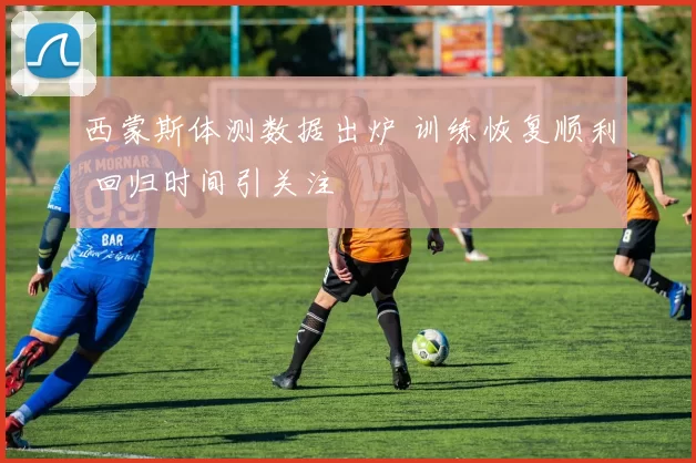 西蒙斯体测数据出炉 训练恢复顺利 回归时间引关注