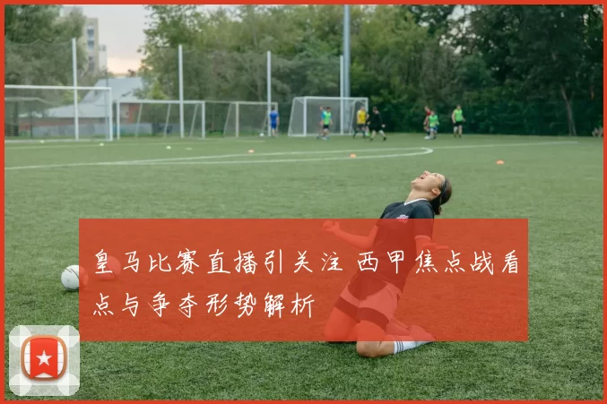 皇马比赛直播引关注 西甲焦点战看点与争夺形势解析