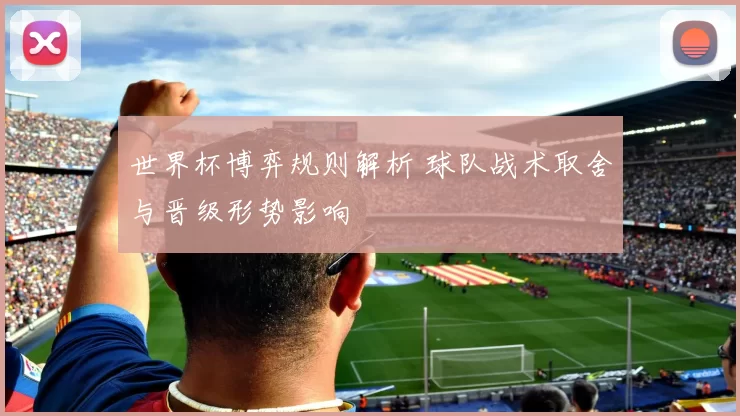 世界杯博弈规则解析 球队战术取舍与晋级形势影响