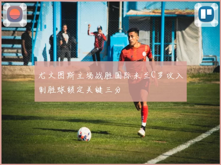 尤文图斯主场战胜国际米兰C罗攻入制胜球锁定关键三分