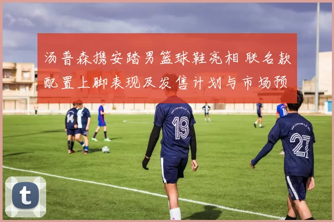 汤普森携安踏男篮球鞋亮相 联名款配置上脚表现及发售计划与市场预期