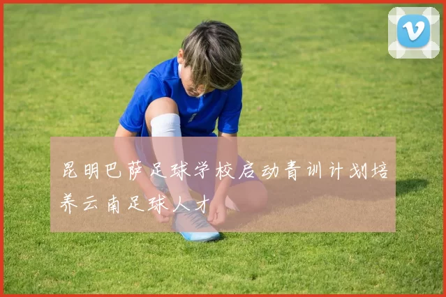 昆明巴萨足球学校启动青训计划培养云南足球人才