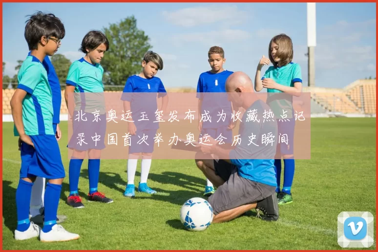 北京奥运玉玺发布成为收藏热点记录中国首次举办奥运会历史瞬间