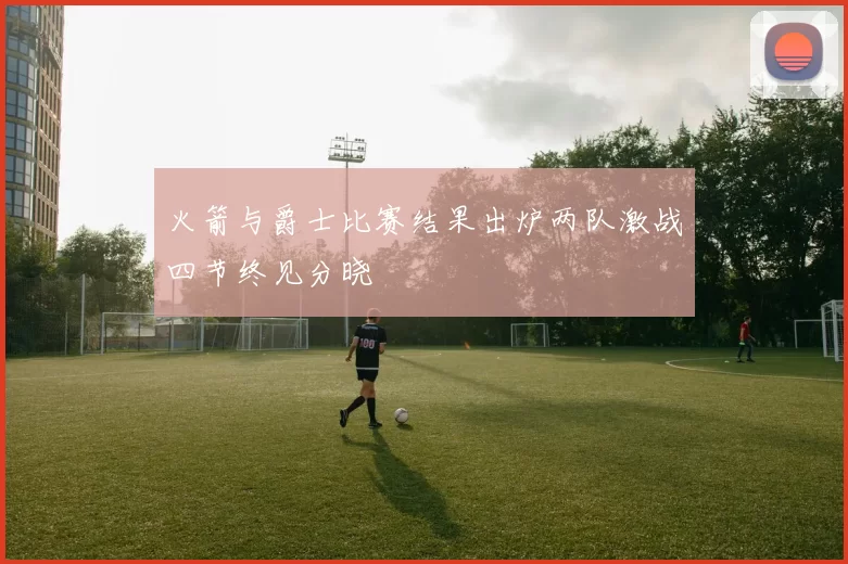 火箭与爵士比赛结果出炉两队激战四节终见分晓