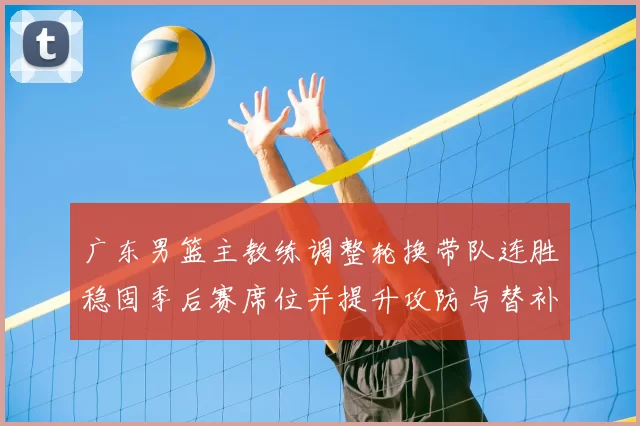 广东男篮主教练调整轮换带队连胜稳固季后赛席位并提升攻防与替补表现