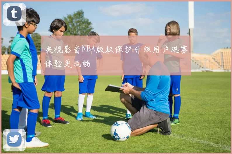 央视影音NBA版权保护升级用户观赛体验更流畅