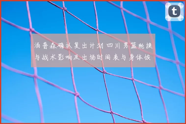 汤普森确认复出计划 四川男篮轮换与战术影响及出场时间表与身体恢复情况