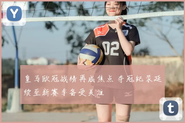 皇马欧冠战绩再成焦点 夺冠纪录延续至新赛季备受关注