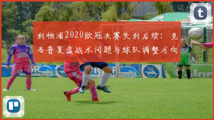 利物浦2020欧冠决赛失利后续：克洛普复盘战术问题与球队调整方向
