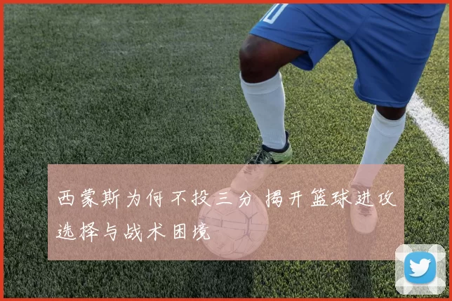 西蒙斯为何不投三分 揭开篮球进攻选择与战术困境